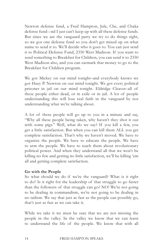 Newton defense fund, a Fred Hampton, Jule, Che, and Chaka defense fund—nd I just can’t keep up with all these defense funds. But since we are the vanguard party we try to do things right, 50 we got one defense fund so you don’t get mixed up on what name to send it to. We’ll decide who it goes to. You can just send it to Political Defense Fund, 2350 West Madison. If you want to send something to Breakfast for Childzen, you can sead it to 2350 West Madison also, and you can carmark that money to go to the Breakfast for Children program.  We got Mickey on our mind tonight—and everybody knows we ot Huey P. Newton on our mind tonight. We got every political prisoner in jail on our mind tonight. Eldridge Cleaver—all of these people either dead, or in exile or in jail. A lot of people understanding this will lose real faith in the vanguard by not undestanding what we’re talking about.  A lot of these people will go up to you in 2 minute and say, “Why all these peaple being taken, why haven’t they shot it out with some pigs.” Well, what do we say? If you kill a few, you get a litdle satisfaction. But when you can kill them ALL you get complete satisfaction. That’s why we haven’t moved. We have to organize the people. We have to educate the people. We have to arm the people. We have to teach them about revolutionary political power. And when they understand al that we won’t be Killing no few and getting no little satisfaction, we’ll be killing ‘em all and getting complete satisfaction.  Go with the People So what should we do if we’re the vanguard? What s it right to do? I it right for the leadership of that struggle to go faster than the followers of that struggle can go? NO! We’re not going to be dealing in commandism, we’re not going 1o be dealing in no tailism. We say that just as fast as the people can possibly go, thar’s just as fast as we can take it  While we take it we must be sure that we are not missing the  people in the valley. In the valley we know that we can learn to understand the life of the peaple. We know that with all  " FRED HAMPTON SPEAKS 